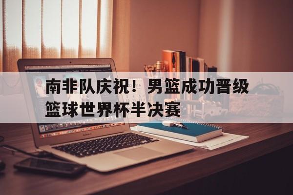 九州娱乐官方网站登录入口（九州娱乐体育、真人、游戏）-南非队庆祝！男篮成功晋级篮球世界杯半决赛(南非世界杯半决赛回放)