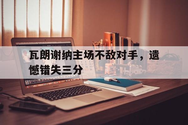 瓦朗谢纳主场不敌对手，遗憾错失三分的简单介绍