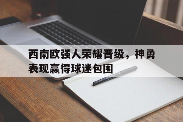 西南欧强人荣耀晋级,神勇表现赢得球迷包围(凯里球王吴俊简历) 西南欧强人荣耀晋级,神勇表现赢得球迷包围(凯里球王吴俊简历)