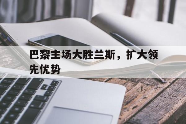 九州娱乐官方网站登录入口（九州娱乐体育、真人、游戏）-关于巴黎主场大胜兰斯，扩大领先优势的信息