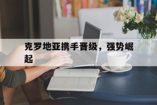 九州娱乐平台-克罗地亚携手晋级，强势崛起(克罗地亚携手晋级,强势崛起是真的吗)