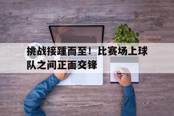 九州娱乐官方网站登录入口（九州娱乐体育、真人、游戏）-挑战接踵而至！比赛场上球队之间正面交锋