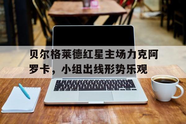 九州娱乐官方网站登录入口（九州娱乐体育、真人、游戏）-贝尔格莱德红星主场力克阿罗卡，小组出线形势乐观的简单介绍