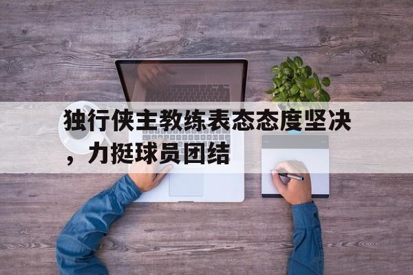 独行侠主教练表态态度坚决,力挺球员团结的简单介绍 独行侠主教练表态态度坚决,力挺球员团结的简单介绍