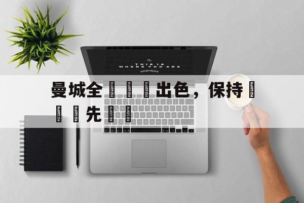 九州娱乐官方网站登录入口（九州娱乐体育、真人、游戏）-曼城全隊發揮出色，保持聯賽領先優勢的简单介绍