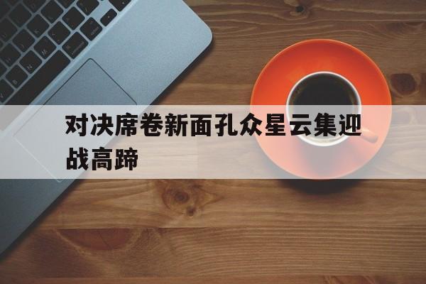 九州娱乐官方网站登录入口（九州娱乐体育、真人、游戏）-对决席卷新面孔众星云集迎战高蹄的简单介绍